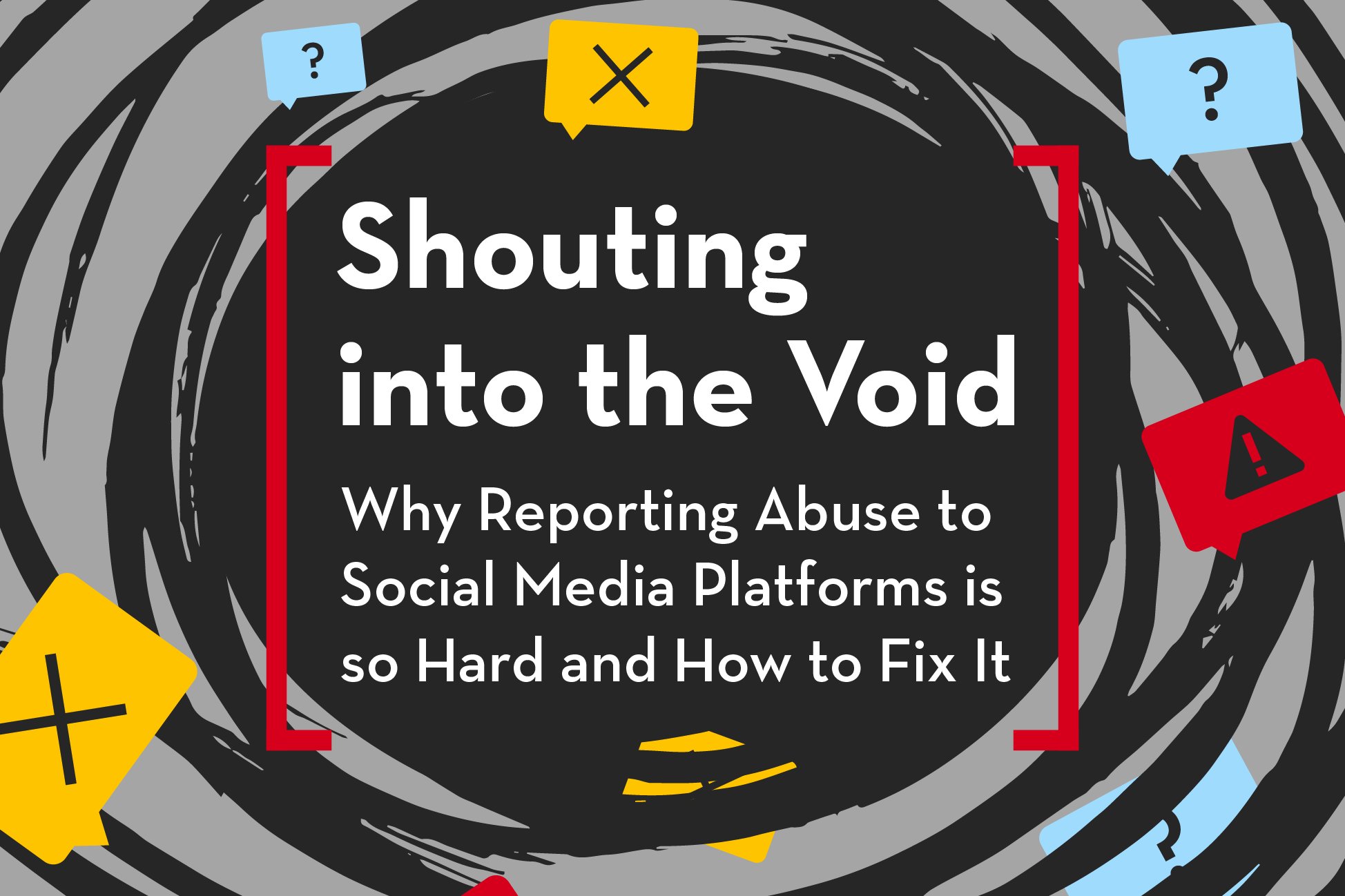 A graphic with swirling black and gray patterns features the text: Shouting into the Void: Why Reporting Abuse to Social Media Platforms is so Hard and How to Fix It, with speech bubbles showing question marks, exclamation marks, and alert symbols.